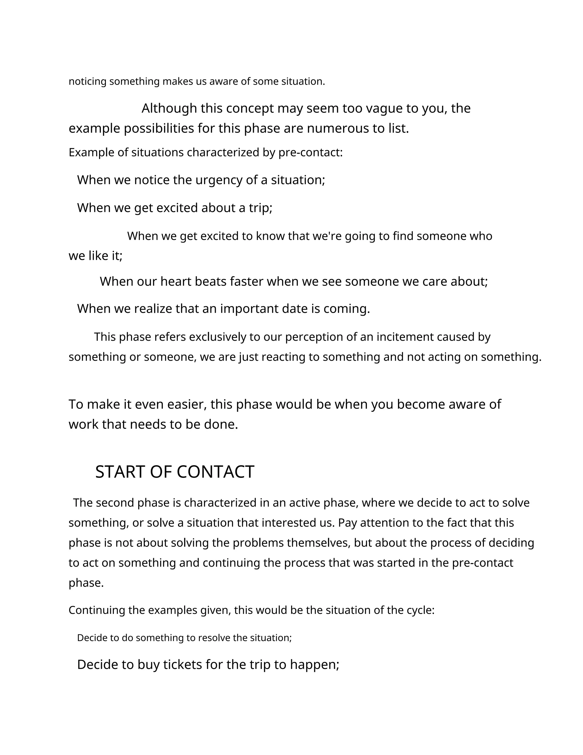 noticing something makes us aware of some situation.
Although this concept may seem too vague to you, the
example possibilities for this phase are numerous to list.
Example of situations characterized by pre-contact:
When we notice the urgency of a situation;
When we get excited about a trip;
When we get excited to know that we're going to find someone who
we like it;
When our heart beats faster when we see someone we care about;
When we realize that an important date is coming.
This phase refers exclusively to our perception of an incitement caused by
something or someone, we are just reacting to something and not acting on something.
To make it even easier, this phase would be when you become aware of
work that needs to be done.
START OF CONTACT
The second phase is characterized in an active phase, where we decide to act to solve
something, or solve a situation that interested us. Pay attention to the fact that this
phase is not about solving the problems themselves, but about the process of deciding
to act on something and continuing the process that was started in the pre-contact
phase.
Continuing the examples given, this would be the situation of the cycle:
Decide to do something to resolve the situation;
Decide to buy tickets for the trip to happen;
 