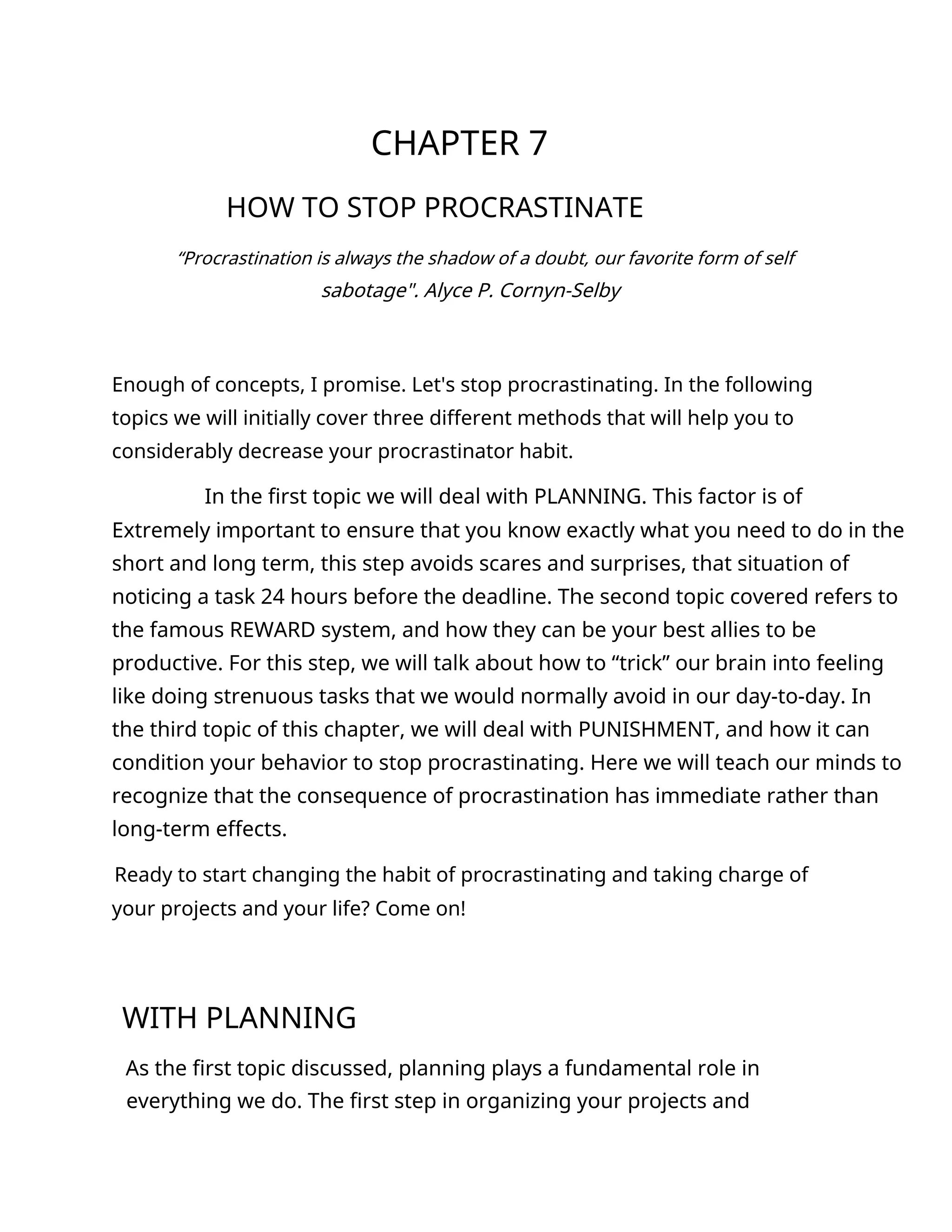 CHAPTER 7
HOW TO STOP PROCRASTINATE
“Procrastination is always the shadow of a doubt, our favorite form of self
sabotage". Alyce P. Cornyn-Selby
Enough of concepts, I promise. Let's stop procrastinating. In the following
topics we will initially cover three different methods that will help you to
considerably decrease your procrastinator habit.
In the first topic we will deal with PLANNING. This factor is of
Extremely important to ensure that you know exactly what you need to do in the
short and long term, this step avoids scares and surprises, that situation of
noticing a task 24 hours before the deadline. The second topic covered refers to
the famous REWARD system, and how they can be your best allies to be
productive. For this step, we will talk about how to “trick” our brain into feeling
like doing strenuous tasks that we would normally avoid in our day-to-day. In
the third topic of this chapter, we will deal with PUNISHMENT, and how it can
condition your behavior to stop procrastinating. Here we will teach our minds to
recognize that the consequence of procrastination has immediate rather than
long-term effects.
Ready to start changing the habit of procrastinating and taking charge of
your projects and your life? Come on!
WITH PLANNING
As the first topic discussed, planning plays a fundamental role in
everything we do. The first step in organizing your projects and
 