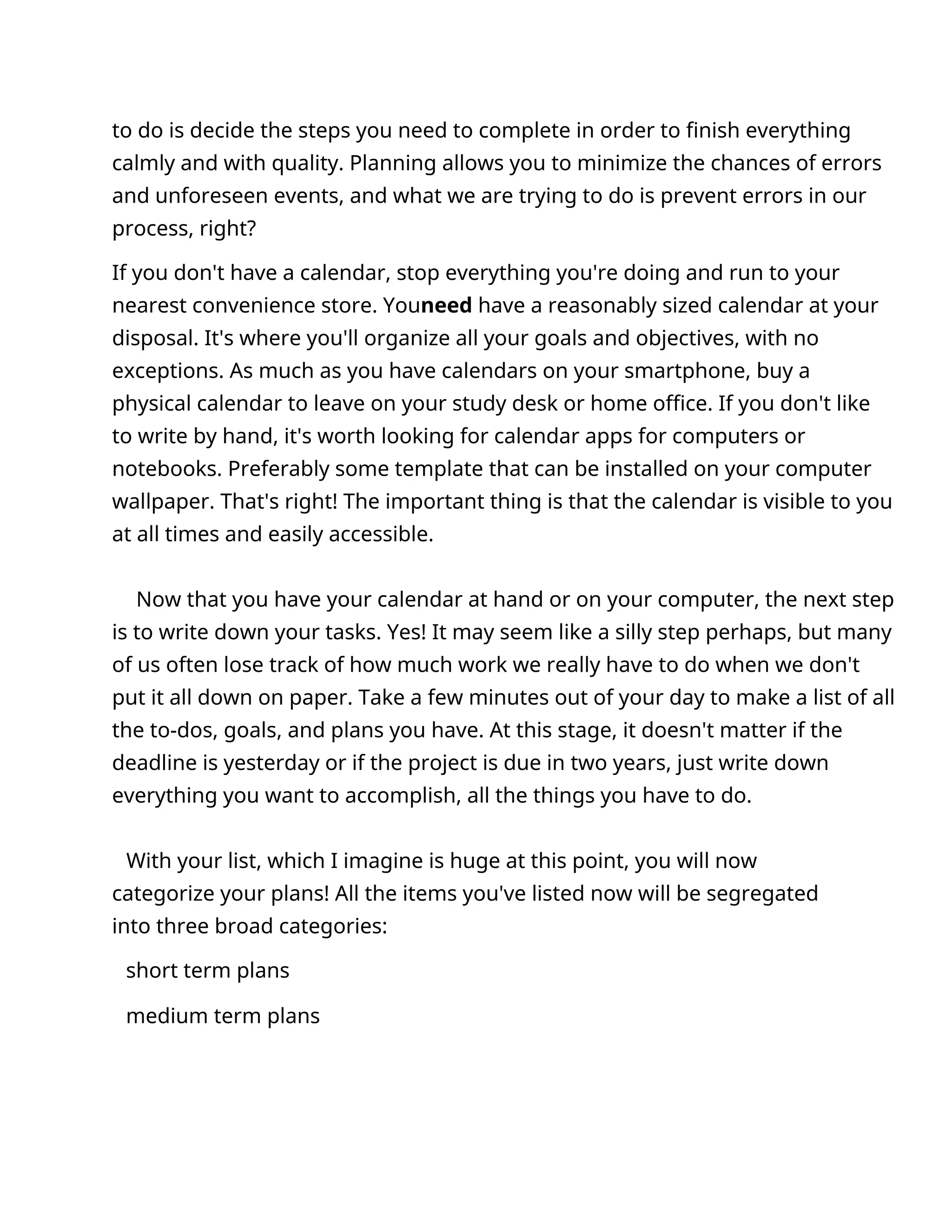 to do is decide the steps you need to complete in order to finish everything
calmly and with quality. Planning allows you to minimize the chances of errors
and unforeseen events, and what we are trying to do is prevent errors in our
process, right?
If you don't have a calendar, stop everything you're doing and run to your
nearest convenience store. Youneed have a reasonably sized calendar at your
disposal. It's where you'll organize all your goals and objectives, with no
exceptions. As much as you have calendars on your smartphone, buy a
physical calendar to leave on your study desk or home office. If you don't like
to write by hand, it's worth looking for calendar apps for computers or
notebooks. Preferably some template that can be installed on your computer
wallpaper. That's right! The important thing is that the calendar is visible to you
at all times and easily accessible.
Now that you have your calendar at hand or on your computer, the next step
is to write down your tasks. Yes! It may seem like a silly step perhaps, but many
of us often lose track of how much work we really have to do when we don't
put it all down on paper. Take a few minutes out of your day to make a list of all
the to-dos, goals, and plans you have. At this stage, it doesn't matter if the
deadline is yesterday or if the project is due in two years, just write down
everything you want to accomplish, all the things you have to do.
With your list, which I imagine is huge at this point, you will now
categorize your plans! All the items you've listed now will be segregated
into three broad categories:
short term plans
medium term plans
 