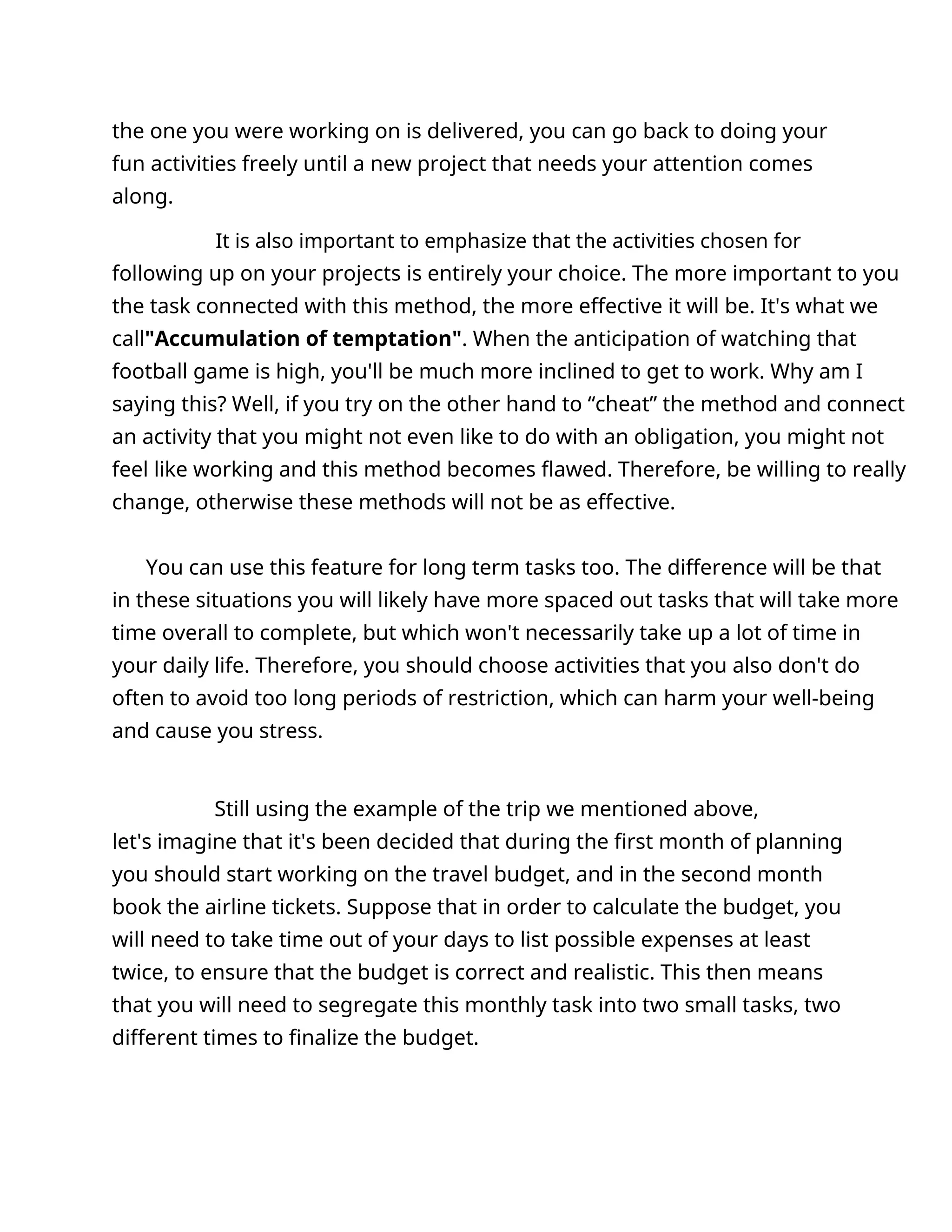 the one you were working on is delivered, you can go back to doing your
fun activities freely until a new project that needs your attention comes
along.
It is also important to emphasize that the activities chosen for
following up on your projects is entirely your choice. The more important to you
the task connected with this method, the more effective it will be. It's what we
call"Accumulation of temptation". When the anticipation of watching that
football game is high, you'll be much more inclined to get to work. Why am I
saying this? Well, if you try on the other hand to “cheat” the method and connect
an activity that you might not even like to do with an obligation, you might not
feel like working and this method becomes flawed. Therefore, be willing to really
change, otherwise these methods will not be as effective.
You can use this feature for long term tasks too. The difference will be that
in these situations you will likely have more spaced out tasks that will take more
time overall to complete, but which won't necessarily take up a lot of time in
your daily life. Therefore, you should choose activities that you also don't do
often to avoid too long periods of restriction, which can harm your well-being
and cause you stress.
Still using the example of the trip we mentioned above,
let's imagine that it's been decided that during the first month of planning
you should start working on the travel budget, and in the second month
book the airline tickets. Suppose that in order to calculate the budget, you
will need to take time out of your days to list possible expenses at least
twice, to ensure that the budget is correct and realistic. This then means
that you will need to segregate this monthly task into two small tasks, two
different times to finalize the budget.
 