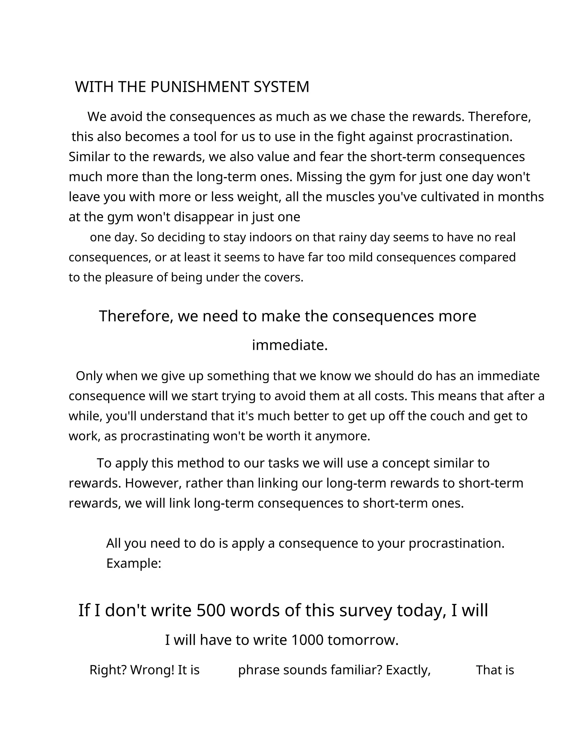 WITH THE PUNISHMENT SYSTEM
We avoid the consequences as much as we chase the rewards. Therefore,
this also becomes a tool for us to use in the fight against procrastination.
Similar to the rewards, we also value and fear the short-term consequences
much more than the long-term ones. Missing the gym for just one day won't
leave you with more or less weight, all the muscles you've cultivated in months
at the gym won't disappear in just one
one day. So deciding to stay indoors on that rainy day seems to have no real
consequences, or at least it seems to have far too mild consequences compared
to the pleasure of being under the covers.
Therefore, we need to make the consequences more
immediate.
Only when we give up something that we know we should do has an immediate
consequence will we start trying to avoid them at all costs. This means that after a
while, you'll understand that it's much better to get up off the couch and get to
work, as procrastinating won't be worth it anymore.
To apply this method to our tasks we will use a concept similar to
rewards. However, rather than linking our long-term rewards to short-term
rewards, we will link long-term consequences to short-term ones.
All you need to do is apply a consequence to your procrastination.
Example:
If I don't write 500 words of this survey today, I will
I will have to write 1000 tomorrow.
Right? Wrong! It is phrase sounds familiar? Exactly, That is
 