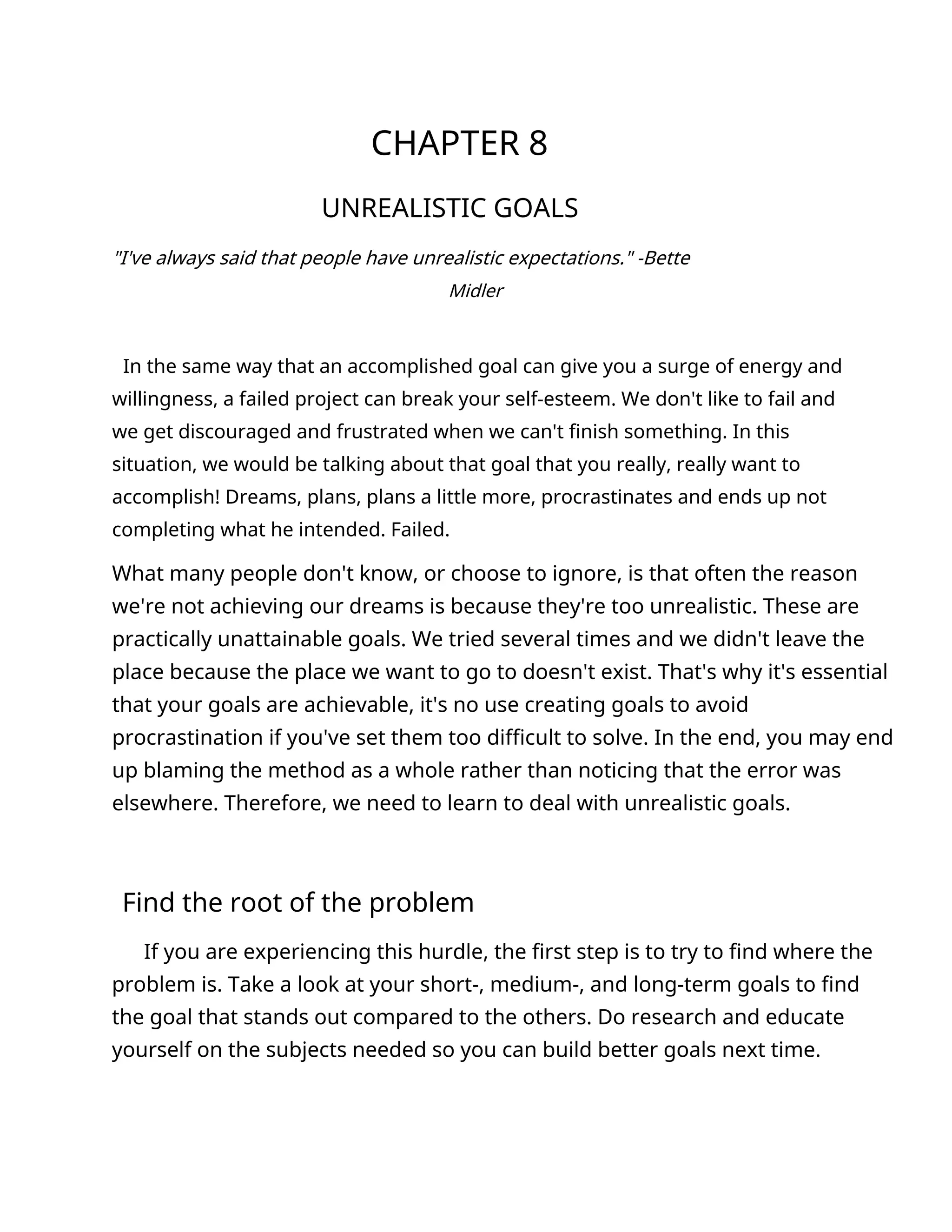 CHAPTER 8
UNREALISTIC GOALS
"I've always said that people have unrealistic expectations." -Bette
Midler
In the same way that an accomplished goal can give you a surge of energy and
willingness, a failed project can break your self-esteem. We don't like to fail and
we get discouraged and frustrated when we can't finish something. In this
situation, we would be talking about that goal that you really, really want to
accomplish! Dreams, plans, plans a little more, procrastinates and ends up not
completing what he intended. Failed.
What many people don't know, or choose to ignore, is that often the reason
we're not achieving our dreams is because they're too unrealistic. These are
practically unattainable goals. We tried several times and we didn't leave the
place because the place we want to go to doesn't exist. That's why it's essential
that your goals are achievable, it's no use creating goals to avoid
procrastination if you've set them too difficult to solve. In the end, you may end
up blaming the method as a whole rather than noticing that the error was
elsewhere. Therefore, we need to learn to deal with unrealistic goals.
Find the root of the problem
If you are experiencing this hurdle, the first step is to try to find where the
problem is. Take a look at your short-, medium-, and long-term goals to find
the goal that stands out compared to the others. Do research and educate
yourself on the subjects needed so you can build better goals next time.
 