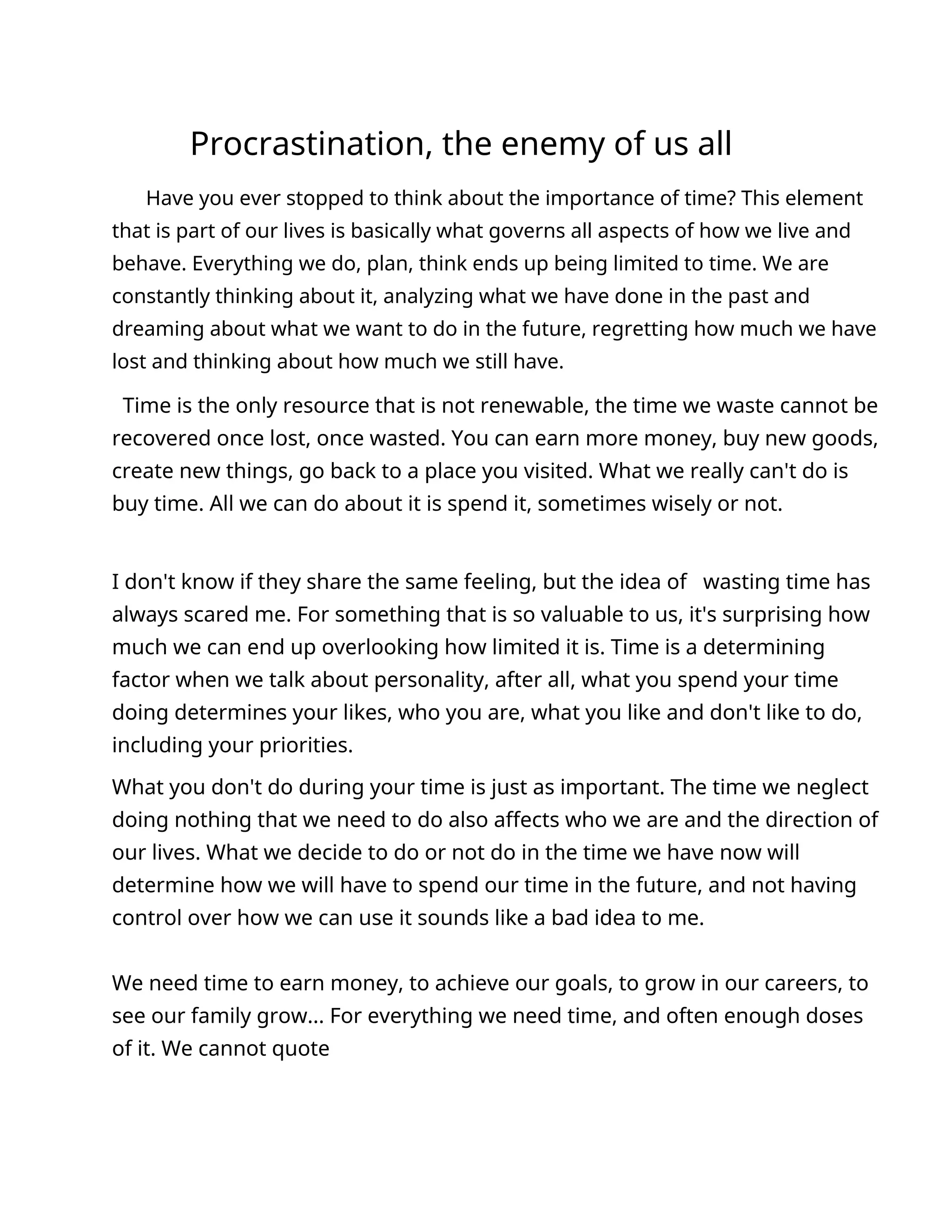 Procrastination, the enemy of us all
Have you ever stopped to think about the importance of time? This element
that is part of our lives is basically what governs all aspects of how we live and
behave. Everything we do, plan, think ends up being limited to time. We are
constantly thinking about it, analyzing what we have done in the past and
dreaming about what we want to do in the future, regretting how much we have
lost and thinking about how much we still have.
Time is the only resource that is not renewable, the time we waste cannot be
recovered once lost, once wasted. You can earn more money, buy new goods,
create new things, go back to a place you visited. What we really can't do is
buy time. All we can do about it is spend it, sometimes wisely or not.
I don't know if they share the same feeling, but the idea of wasting time has
always scared me. For something that is so valuable to us, it's surprising how
much we can end up overlooking how limited it is. Time is a determining
factor when we talk about personality, after all, what you spend your time
doing determines your likes, who you are, what you like and don't like to do,
including your priorities.
What you don't do during your time is just as important. The time we neglect
doing nothing that we need to do also affects who we are and the direction of
our lives. What we decide to do or not do in the time we have now will
determine how we will have to spend our time in the future, and not having
control over how we can use it sounds like a bad idea to me.
We need time to earn money, to achieve our goals, to grow in our careers, to
see our family grow... For everything we need time, and often enough doses
of it. We cannot quote
 