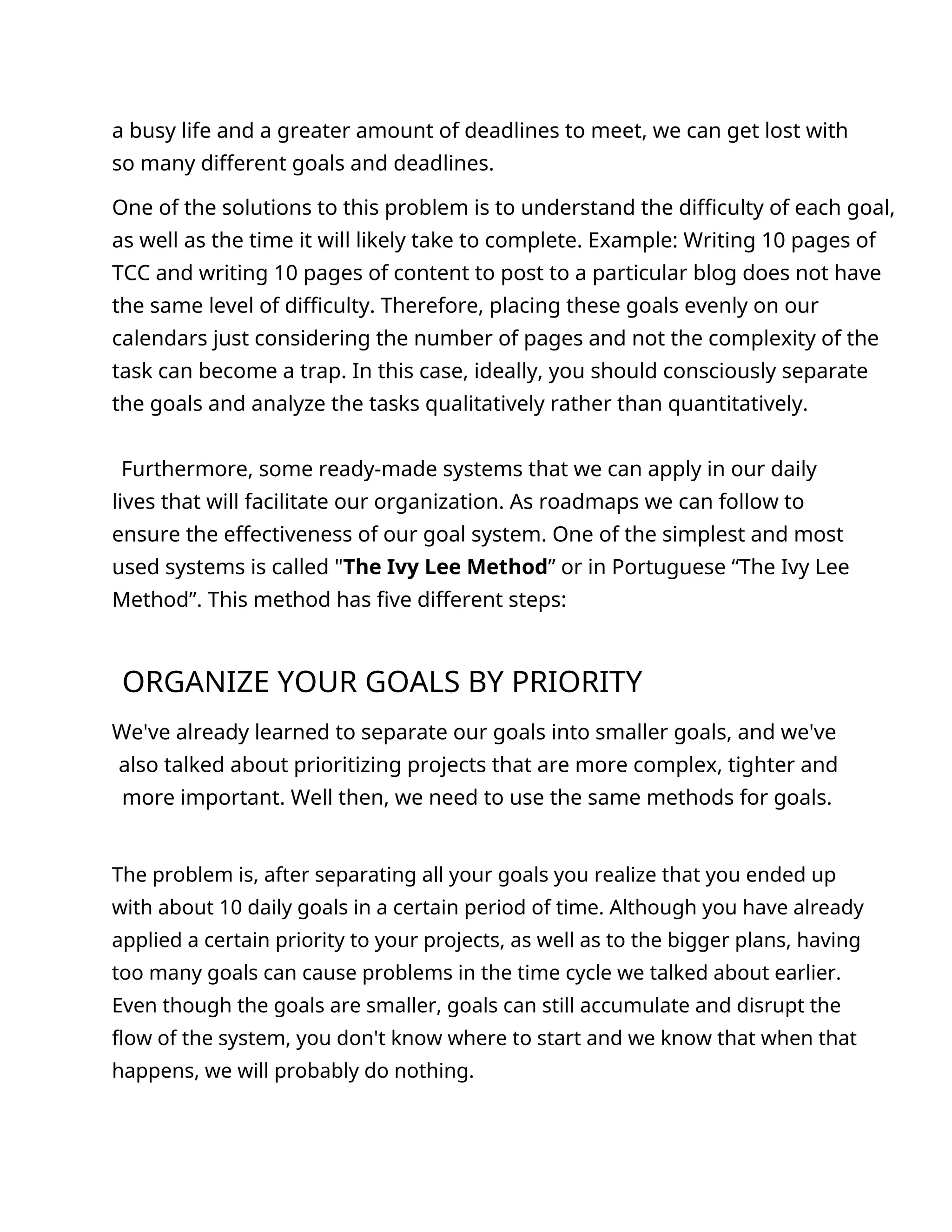 a busy life and a greater amount of deadlines to meet, we can get lost with
so many different goals and deadlines.
One of the solutions to this problem is to understand the difficulty of each goal,
as well as the time it will likely take to complete. Example: Writing 10 pages of
TCC and writing 10 pages of content to post to a particular blog does not have
the same level of difficulty. Therefore, placing these goals evenly on our
calendars just considering the number of pages and not the complexity of the
task can become a trap. In this case, ideally, you should consciously separate
the goals and analyze the tasks qualitatively rather than quantitatively.
Furthermore, some ready-made systems that we can apply in our daily
lives that will facilitate our organization. As roadmaps we can follow to
ensure the effectiveness of our goal system. One of the simplest and most
used systems is called "The Ivy Lee Method” or in Portuguese “The Ivy Lee
Method”. This method has five different steps:
ORGANIZE YOUR GOALS BY PRIORITY
We've already learned to separate our goals into smaller goals, and we've
also talked about prioritizing projects that are more complex, tighter and
more important. Well then, we need to use the same methods for goals.
The problem is, after separating all your goals you realize that you ended up
with about 10 daily goals in a certain period of time. Although you have already
applied a certain priority to your projects, as well as to the bigger plans, having
too many goals can cause problems in the time cycle we talked about earlier.
Even though the goals are smaller, goals can still accumulate and disrupt the
flow of the system, you don't know where to start and we know that when that
happens, we will probably do nothing.
 