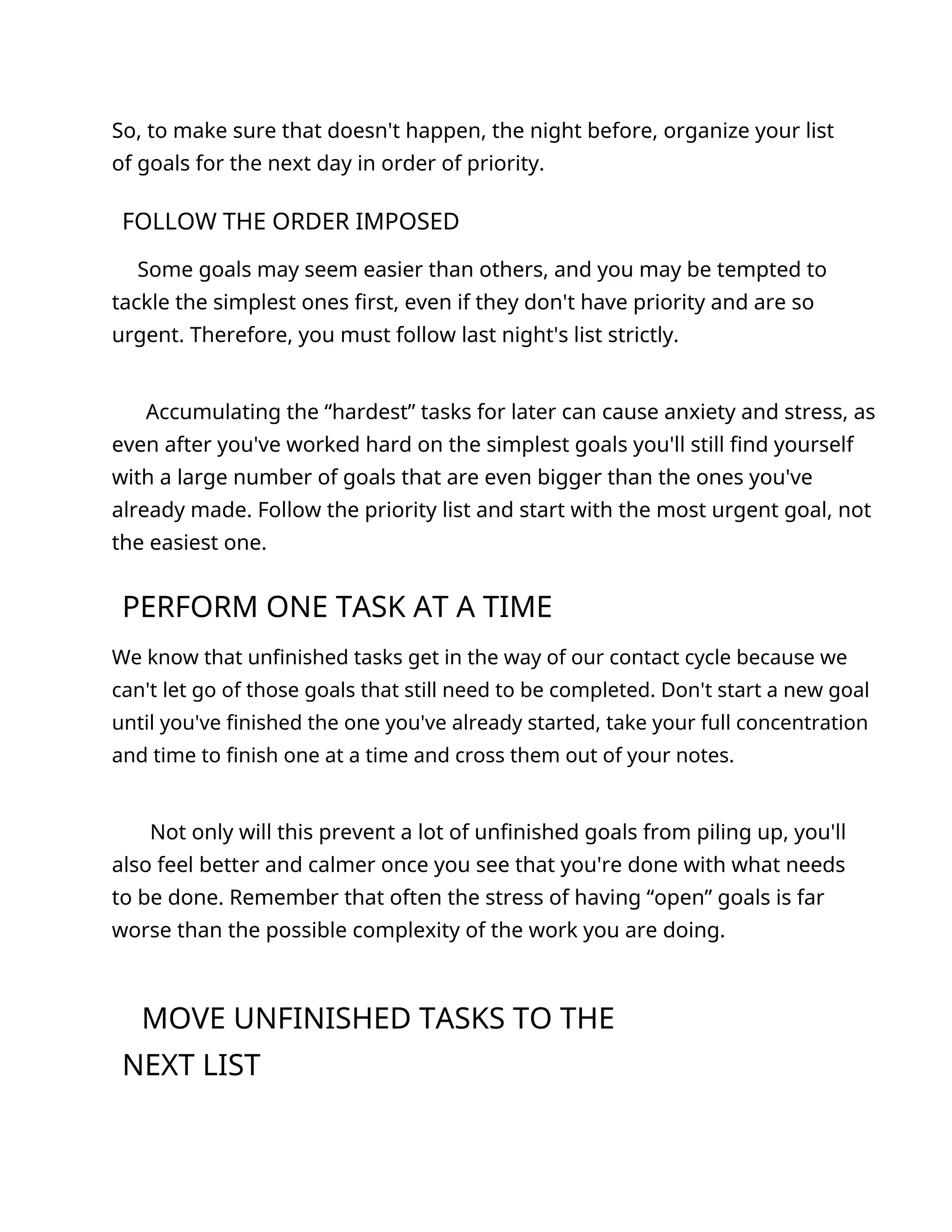 So, to make sure that doesn't happen, the night before, organize your list
of goals for the next day in order of priority.
FOLLOW THE ORDER IMPOSED
Some goals may seem easier than others, and you may be tempted to
tackle the simplest ones first, even if they don't have priority and are so
urgent. Therefore, you must follow last night's list strictly.
Accumulating the “hardest” tasks for later can cause anxiety and stress, as
even after you've worked hard on the simplest goals you'll still find yourself
with a large number of goals that are even bigger than the ones you've
already made. Follow the priority list and start with the most urgent goal, not
the easiest one.
PERFORM ONE TASK AT A TIME
We know that unfinished tasks get in the way of our contact cycle because we
can't let go of those goals that still need to be completed. Don't start a new goal
until you've finished the one you've already started, take your full concentration
and time to finish one at a time and cross them out of your notes.
Not only will this prevent a lot of unfinished goals from piling up, you'll
also feel better and calmer once you see that you're done with what needs
to be done. Remember that often the stress of having “open” goals is far
worse than the possible complexity of the work you are doing.
MOVE UNFINISHED TASKS TO THE
NEXT LIST
 