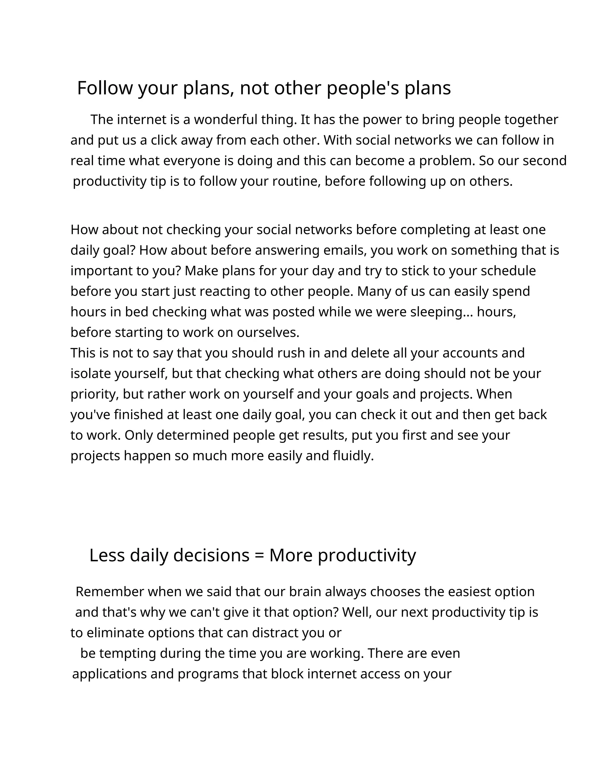 Follow your plans, not other people's plans
The internet is a wonderful thing. It has the power to bring people together
and put us a click away from each other. With social networks we can follow in
real time what everyone is doing and this can become a problem. So our second
productivity tip is to follow your routine, before following up on others.
How about not checking your social networks before completing at least one
daily goal? How about before answering emails, you work on something that is
important to you? Make plans for your day and try to stick to your schedule
before you start just reacting to other people. Many of us can easily spend
hours in bed checking what was posted while we were sleeping... hours,
before starting to work on ourselves.
This is not to say that you should rush in and delete all your accounts and
isolate yourself, but that checking what others are doing should not be your
priority, but rather work on yourself and your goals and projects. When
you've finished at least one daily goal, you can check it out and then get back
to work. Only determined people get results, put you first and see your
projects happen so much more easily and fluidly.
Less daily decisions = More productivity
Remember when we said that our brain always chooses the easiest option
and that's why we can't give it that option? Well, our next productivity tip is
to eliminate options that can distract you or
be tempting during the time you are working. There are even
applications and programs that block internet access on your
 