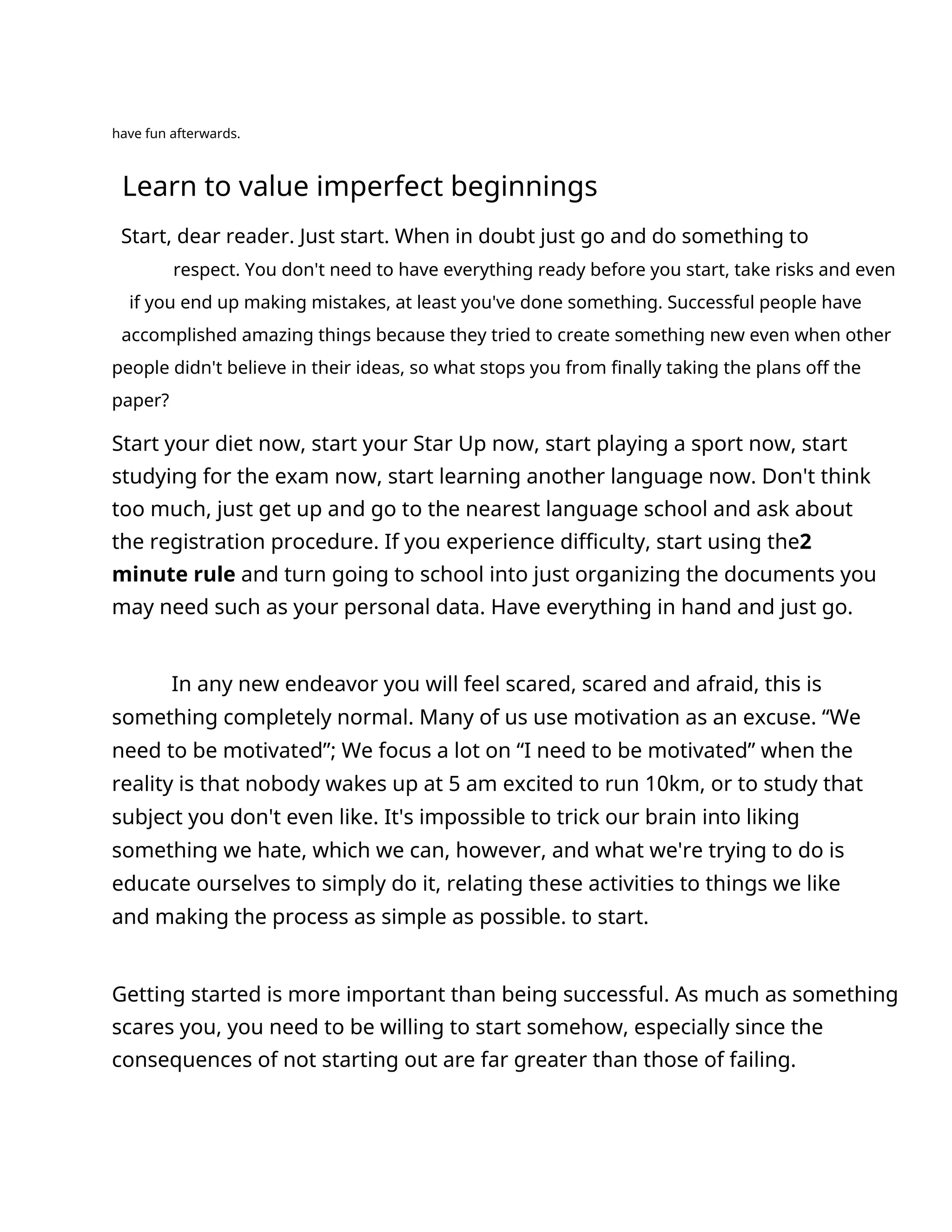 have fun afterwards.
Learn to value imperfect beginnings
Start, dear reader. Just start. When in doubt just go and do something to
respect. You don't need to have everything ready before you start, take risks and even
if you end up making mistakes, at least you've done something. Successful people have
accomplished amazing things because they tried to create something new even when other
people didn't believe in their ideas, so what stops you from finally taking the plans off the
paper?
Start your diet now, start your Star Up now, start playing a sport now, start
studying for the exam now, start learning another language now. Don't think
too much, just get up and go to the nearest language school and ask about
the registration procedure. If you experience difficulty, start using the2
minute rule and turn going to school into just organizing the documents you
may need such as your personal data. Have everything in hand and just go.
In any new endeavor you will feel scared, scared and afraid, this is
something completely normal. Many of us use motivation as an excuse. “We
need to be motivated”; We focus a lot on “I need to be motivated” when the
reality is that nobody wakes up at 5 am excited to run 10km, or to study that
subject you don't even like. It's impossible to trick our brain into liking
something we hate, which we can, however, and what we're trying to do is
educate ourselves to simply do it, relating these activities to things we like
and making the process as simple as possible. to start.
Getting started is more important than being successful. As much as something
scares you, you need to be willing to start somehow, especially since the
consequences of not starting out are far greater than those of failing.
 