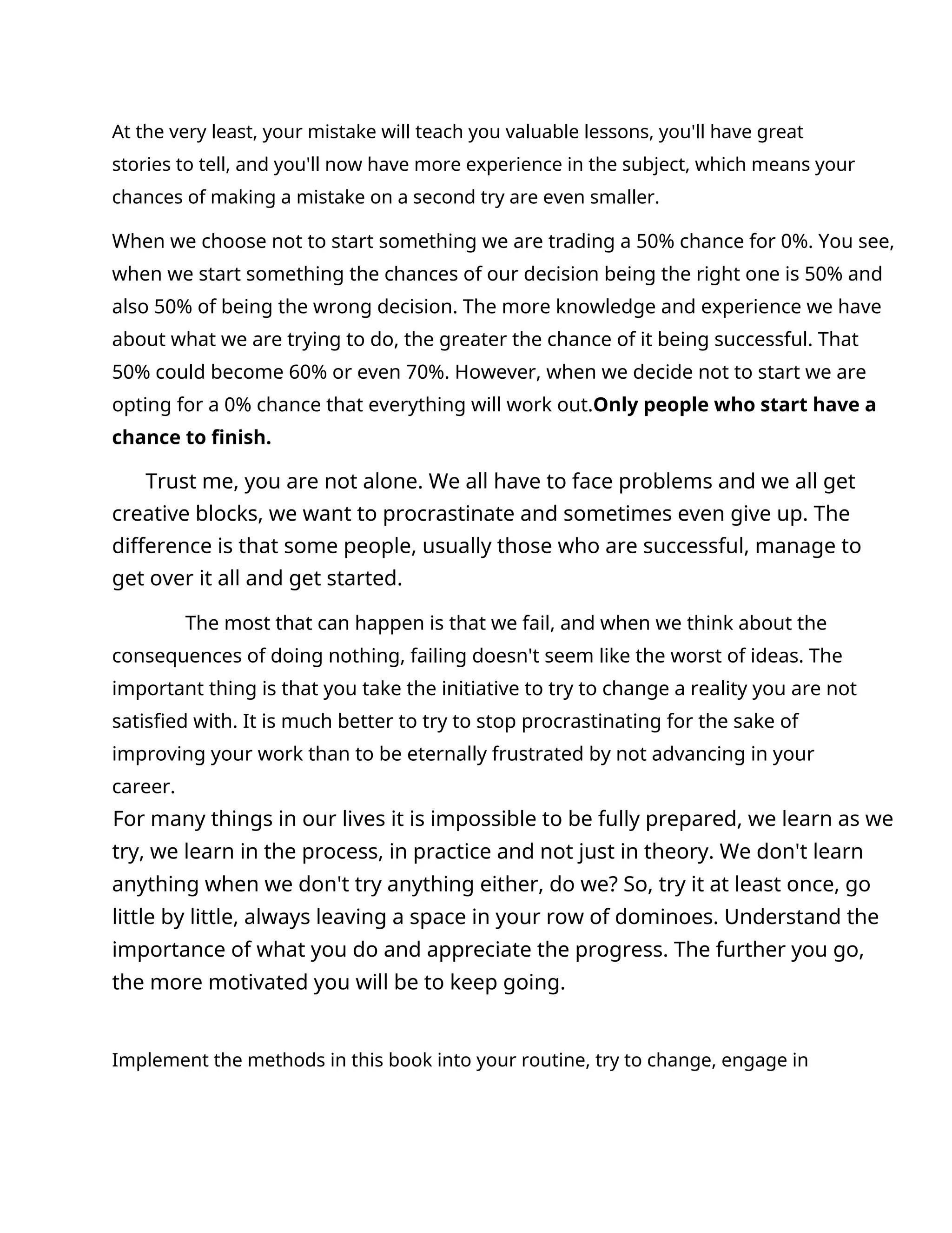 At the very least, your mistake will teach you valuable lessons, you'll have great
stories to tell, and you'll now have more experience in the subject, which means your
chances of making a mistake on a second try are even smaller.
When we choose not to start something we are trading a 50% chance for 0%. You see,
when we start something the chances of our decision being the right one is 50% and
also 50% of being the wrong decision. The more knowledge and experience we have
about what we are trying to do, the greater the chance of it being successful. That
50% could become 60% or even 70%. However, when we decide not to start we are
opting for a 0% chance that everything will work out.Only people who start have a
chance to finish.
Trust me, you are not alone. We all have to face problems and we all get
creative blocks, we want to procrastinate and sometimes even give up. The
difference is that some people, usually those who are successful, manage to
get over it all and get started.
The most that can happen is that we fail, and when we think about the
consequences of doing nothing, failing doesn't seem like the worst of ideas. The
important thing is that you take the initiative to try to change a reality you are not
satisfied with. It is much better to try to stop procrastinating for the sake of
improving your work than to be eternally frustrated by not advancing in your
career.
For many things in our lives it is impossible to be fully prepared, we learn as we
try, we learn in the process, in practice and not just in theory. We don't learn
anything when we don't try anything either, do we? So, try it at least once, go
little by little, always leaving a space in your row of dominoes. Understand the
importance of what you do and appreciate the progress. The further you go,
the more motivated you will be to keep going.
Implement the methods in this book into your routine, try to change, engage in
 