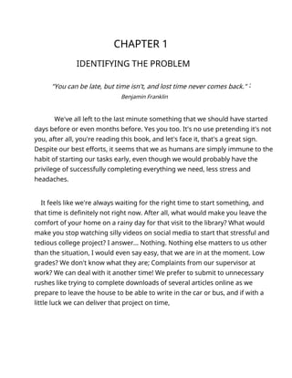 CHAPTER 1
IDENTIFYING THE PROBLEM
"You can be late, but time isn't, and lost time never comes back." -́
Benjamin Franklin
We've all left to the last minute something that we should have started
days before or even months before. Yes you too. It's no use pretending it's not
you, after all, you're reading this book, and let's face it, that's a great sign.
Despite our best efforts, it seems that we as humans are simply immune to the
habit of starting our tasks early, even though we would probably have the
privilege of successfully completing everything we need, less stress and
headaches.
It feels like we're always waiting for the right time to start something, and
that time is definitely not right now. After all, what would make you leave the
comfort of your home on a rainy day for that visit to the library? What would
make you stop watching silly videos on social media to start that stressful and
tedious college project? I answer... Nothing. Nothing else matters to us other
than the situation, I would even say easy, that we are in at the moment. Low
grades? We don't know what they are; Complaints from our supervisor at
work? We can deal with it another time! We prefer to submit to unnecessary
rushes like trying to complete downloads of several articles online as we
prepare to leave the house to be able to write in the car or bus, and if with a
little luck we can deliver that project on time,
 