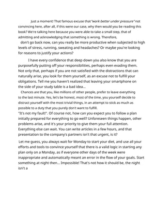 Just a moment! That famous excuse that"work better under pressure" not
convincing here, after all, if this were our case, why then would you be reading this
book? We're talking here because you were able to take a small step, that of
admitting and acknowledging that something is wrong. Therefore,
don't go back now, can you really be more productive when subjected to high
levels of stress, running, sweating and headaches? Or maybe you're looking
for reasons to justify your actions?
I have every confidence that deep down you also know that you are
purposefully putting off your responsibilities, perhaps even evading them.
Not only that, perhaps if you are not satisfied with the distractions that can
naturally arise, you look for them yourself, as an excuse not to fulfill your
obligations. Tell me you haven't realized that leaving your smartphone on
the side of your study table is a bad idea...
Chances are that you, like millions of other people, prefer to leave everything
to the last minute. Yes, let's be honest, most of the time, you yourself decide to
distract yourself with the most trivial things, in an attempt to stick as much as
possible to a duty that you purely don't want to fulfill.
"It's not my fault!". Of course not, how can you expect you to follow a plan
initially prepared for everything to go well? Unforeseen things happen, other
problems arise, and it's your priority to give them your full attention.
Everything else can wait. You can write articles in a few hours, and that
presentation to the company's partners isn't that urgent, is it?
Let me guess, you always wait for Monday to start your diet, and use all your
efforts and tools to convince yourself that there is a valid logic in starting any
plan only on a Monday, as if everyone other days of the week were
inappropriate and automatically meant an error in the flow of your goals. Start
something at night then... Impossible! That's not how it should be, the night
isn't a
 