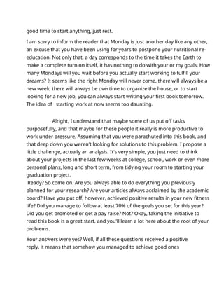 good time to start anything, just rest.
I am sorry to inform the reader that Monday is just another day like any other,
an excuse that you have been using for years to postpone your nutritional re-
education. Not only that, a day corresponds to the time it takes the Earth to
make a complete turn on itself, it has nothing to do with your or my goals. How
many Mondays will you wait before you actually start working to fulfill your
dreams? It seems like the right Monday will never come, there will always be a
new week, there will always be overtime to organize the house, or to start
looking for a new job, you can always start writing your first book tomorrow.
The idea of starting work at now seems too daunting.
Alright, I understand that maybe some of us put off tasks
purposefully, and that maybe for these people it really is more productive to
work under pressure. Assuming that you were parachuted into this book, and
that deep down you weren't looking for solutions to this problem, I propose a
little challenge, actually an analysis. It's very simple, you just need to think
about your projects in the last few weeks at college, school, work or even more
personal plans, long and short term, from tidying your room to starting your
graduation project.
Ready? So come on. Are you always able to do everything you previously
planned for your research? Are your articles always acclaimed by the academic
board? Have you put off, however, achieved positive results in your new fitness
life? Did you manage to follow at least 70% of the goals you set for this year?
Did you get promoted or get a pay raise? Not? Okay, taking the initiative to
read this book is a great start, and you'll learn a lot here about the root of your
problems.
Your answers were yes? Well, if all these questions received a positive
reply, it means that somehow you managed to achieve good ones
 