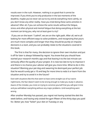 results even in the rush. However, nothing is so good that it cannot be
improved. If you think you're only productive in the last moments of the
deadline, maybe you've never set out to try and do everything more calmly, so
you don't know any other reality. Have you tried doing these same activities in
advance? After all, if you can achieve the same results without the fatigue,
stress and often physical and mental fatigue that doing everything at the last
moment can bring you, why not at least give it a try?
If you are on the team "I admit”, we are on the right path. After all, we're all
looking for more efficient ways to solve problems, and recognizing that yours
are much more complex and longer than they should be purely on impulse
decisions is a start, and you can probably relate to the situations covered in
this book.
The first is that for many, the decision to ignore their own intuition and put
it off for later is always followed by regret. You know that you should have
started your research months ago and that leaving it to the last minute can
seriously affect the quality of your project. It is now too late to try to improve it
and there is no chance your advisor will give you more time. What to do in this
situation? Blaming your pet dog and swearing he destroyed your perfect job
that he would surely get a 10 and beg for more time to redo it or learn from the
situation and try to avoid it in the future?
Even with situations like this that seem to have come straight out of our worst
nightmares, the fear doesn't seem to be strong enough to make you study in advance.
Aware of the mistake, you insist on trying to convince yourself that you will give it time
and you will deliver everything without any major problems. Until everything went
wrong.
After another Monday has passed, you regret not having started the diet the
week before, and having only visited the gym fifteen of the thirty days you paid
for. Better yet, how "failed" your diet on Tuesday or any
 