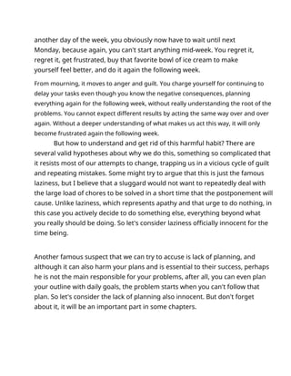 another day of the week, you obviously now have to wait until next
Monday, because again, you can't start anything mid-week. You regret it,
regret it, get frustrated, buy that favorite bowl of ice cream to make
yourself feel better, and do it again the following week.
From mourning, it moves to anger and guilt. You charge yourself for continuing to
delay your tasks even though you know the negative consequences, planning
everything again for the following week, without really understanding the root of the
problems. You cannot expect different results by acting the same way over and over
again. Without a deeper understanding of what makes us act this way, it will only
become frustrated again the following week.
But how to understand and get rid of this harmful habit? There are
several valid hypotheses about why we do this, something so complicated that
it resists most of our attempts to change, trapping us in a vicious cycle of guilt
and repeating mistakes. Some might try to argue that this is just the famous
laziness, but I believe that a sluggard would not want to repeatedly deal with
the large load of chores to be solved in a short time that the postponement will
cause. Unlike laziness, which represents apathy and that urge to do nothing, in
this case you actively decide to do something else, everything beyond what
you really should be doing. So let's consider laziness officially innocent for the
time being.
Another famous suspect that we can try to accuse is lack of planning, and
although it can also harm your plans and is essential to their success, perhaps
he is not the main responsible for your problems, after all, you can even plan
your outline with daily goals, the problem starts when you can't follow that
plan. So let's consider the lack of planning also innocent. But don't forget
about it, it will be an important part in some chapters.
 