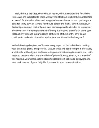 Well, if that's the case, then who, or rather, what is responsible for all the
stress we are subjected to when we leave to start our studies the night before
an exam? Or the adrenaline rush we get when we choose to start packing our
bags for thirty days of travel a few hours before the flight? Who has never, in
that unique comfort that only our own bed can provide, decided to stay under
the covers on Friday night instead of being at the gym, even if that same gym
costs a hefty amount in our pockets at the end of the month? Why do we
continue to make decisions that we know are not ideal in the long run?
In the following chapters, we'll cover every aspect of the habit that's hurting
your business, plans, and projects. Discuss ways and tools to fight it effectively
and simply, without your body muttering no and returning to square one. Let's
begin to better understand the villain of your efficiency, so that, at the end of
this reading, you will be able to identify possible self-sabotage behaviors and
take back control of your daily life. I present to you, procrastination.
 