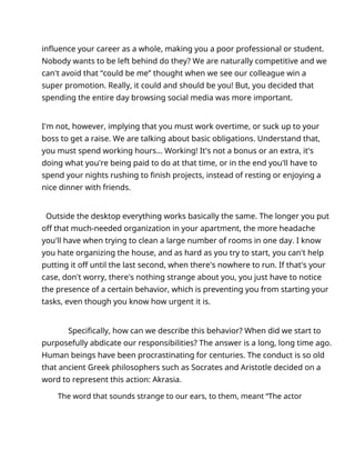 influence your career as a whole, making you a poor professional or student.
Nobody wants to be left behind do they? We are naturally competitive and we
can't avoid that “could be me” thought when we see our colleague win a
super promotion. Really, it could and should be you! But, you decided that
spending the entire day browsing social media was more important.
I'm not, however, implying that you must work overtime, or suck up to your
boss to get a raise. We are talking about basic obligations. Understand that,
you must spend working hours... Working! It's not a bonus or an extra, it's
doing what you're being paid to do at that time, or in the end you'll have to
spend your nights rushing to finish projects, instead of resting or enjoying a
nice dinner with friends.
Outside the desktop everything works basically the same. The longer you put
off that much-needed organization in your apartment, the more headache
you'll have when trying to clean a large number of rooms in one day. I know
you hate organizing the house, and as hard as you try to start, you can't help
putting it off until the last second, when there's nowhere to run. If that's your
case, don't worry, there's nothing strange about you, you just have to notice
the presence of a certain behavior, which is preventing you from starting your
tasks, even though you know how urgent it is.
Specifically, how can we describe this behavior? When did we start to
purposefully abdicate our responsibilities? The answer is a long, long time ago.
Human beings have been procrastinating for centuries. The conduct is so old
that ancient Greek philosophers such as Socrates and Aristotle decided on a
word to represent this action: Akrasia.
The word that sounds strange to our ears, to them, meant “The actor
 