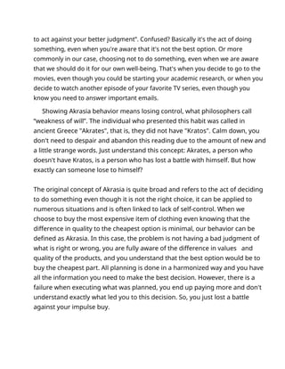 to act against your better judgment”. Confused? Basically it's the act of doing
something, even when you're aware that it's not the best option. Or more
commonly in our case, choosing not to do something, even when we are aware
that we should do it for our own well-being. That's when you decide to go to the
movies, even though you could be starting your academic research, or when you
decide to watch another episode of your favorite TV series, even though you
know you need to answer important emails.
Showing Akrasia behavior means losing control, what philosophers call
“weakness of will”. The individual who presented this habit was called in
ancient Greece "Akrates", that is, they did not have "Kratos". Calm down, you
don't need to despair and abandon this reading due to the amount of new and
a little strange words. Just understand this concept: Akrates, a person who
doesn't have Kratos, is a person who has lost a battle with himself. But how
exactly can someone lose to himself?
The original concept of Akrasia is quite broad and refers to the act of deciding
to do something even though it is not the right choice, it can be applied to
numerous situations and is often linked to lack of self-control. When we
choose to buy the most expensive item of clothing even knowing that the
difference in quality to the cheapest option is minimal, our behavior can be
defined as Akrasia. In this case, the problem is not having a bad judgment of
what is right or wrong, you are fully aware of the difference in values and
quality of the products, and you understand that the best option would be to
buy the cheapest part. All planning is done in a harmonized way and you have
all the information you need to make the best decision. However, there is a
failure when executing what was planned, you end up paying more and don't
understand exactly what led you to this decision. So, you just lost a battle
against your impulse buy.
 