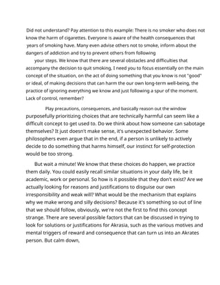 Did not understand? Pay attention to this example: There is no smoker who does not
know the harm of cigarettes. Everyone is aware of the health consequences that
years of smoking have. Many even advise others not to smoke, inform about the
dangers of addiction and try to prevent others from following
your steps. We know that there are several obstacles and difficulties that
accompany the decision to quit smoking, I need you to focus essentially on the main
concept of the situation, on the act of doing something that you know is not "good"
or ideal, of making decisions that can harm the our own long-term well-being, the
practice of ignoring everything we know and just following a spur of the moment.
Lack of control, remember?
Play precautions, consequences, and basically reason out the window
purposefully prioritizing choices that are technically harmful can seem like a
difficult concept to get used to. Do we think about how someone can sabotage
themselves? It just doesn't make sense, it's unexpected behavior. Some
philosophers even argue that in the end, if a person is unlikely to actively
decide to do something that harms himself, our instinct for self-protection
would be too strong.
But wait a minute! We know that these choices do happen, we practice
them daily. You could easily recall similar situations in your daily life, be it
academic, work or personal. So how is it possible that they don't exist? Are we
actually looking for reasons and justifications to disguise our own
irresponsibility and weak will? What would be the mechanism that explains
why we make wrong and silly decisions? Because it's something so out of line
that we should follow, obviously, we're not the first to find this concept
strange. There are several possible factors that can be discussed in trying to
look for solutions or justifications for Akrasia, such as the various motives and
mental triggers of reward and consequence that can turn us into an Akrates
person. But calm down,
 