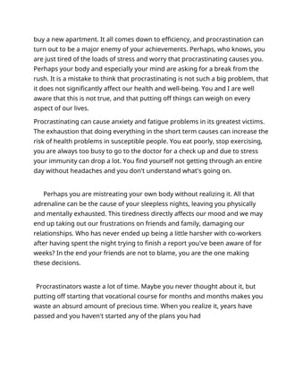 buy a new apartment. It all comes down to efficiency, and procrastination can
turn out to be a major enemy of your achievements. Perhaps, who knows, you
are just tired of the loads of stress and worry that procrastinating causes you.
Perhaps your body and especially your mind are asking for a break from the
rush. It is a mistake to think that procrastinating is not such a big problem, that
it does not significantly affect our health and well-being. You and I are well
aware that this is not true, and that putting off things can weigh on every
aspect of our lives.
Procrastinating can cause anxiety and fatigue problems in its greatest victims.
The exhaustion that doing everything in the short term causes can increase the
risk of health problems in susceptible people. You eat poorly, stop exercising,
you are always too busy to go to the doctor for a check up and due to stress
your immunity can drop a lot. You find yourself not getting through an entire
day without headaches and you don't understand what's going on.
Perhaps you are mistreating your own body without realizing it. All that
adrenaline can be the cause of your sleepless nights, leaving you physically
and mentally exhausted. This tiredness directly affects our mood and we may
end up taking out our frustrations on friends and family, damaging our
relationships. Who has never ended up being a little harsher with co-workers
after having spent the night trying to finish a report you've been aware of for
weeks? In the end your friends are not to blame, you are the one making
these decisions.
Procrastinators waste a lot of time. Maybe you never thought about it, but
putting off starting that vocational course for months and months makes you
waste an absurd amount of precious time. When you realize it, years have
passed and you haven't started any of the plans you had
 