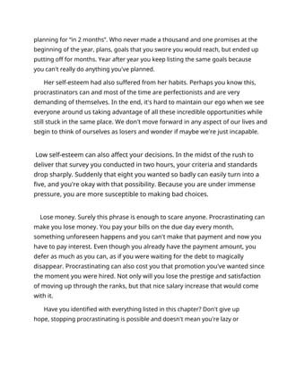 planning for “in 2 months”. Who never made a thousand and one promises at the
beginning of the year, plans, goals that you swore you would reach, but ended up
putting off for months. Year after year you keep listing the same goals because
you can't really do anything you've planned.
Her self-esteem had also suffered from her habits. Perhaps you know this,
procrastinators can and most of the time are perfectionists and are very
demanding of themselves. In the end, it's hard to maintain our ego when we see
everyone around us taking advantage of all these incredible opportunities while
still stuck in the same place. We don't move forward in any aspect of our lives and
begin to think of ourselves as losers and wonder if maybe we're just incapable.
Low self-esteem can also affect your decisions. In the midst of the rush to
deliver that survey you conducted in two hours, your criteria and standards
drop sharply. Suddenly that eight you wanted so badly can easily turn into a
five, and you're okay with that possibility. Because you are under immense
pressure, you are more susceptible to making bad choices.
Lose money. Surely this phrase is enough to scare anyone. Procrastinating can
make you lose money. You pay your bills on the due day every month,
something unforeseen happens and you can't make that payment and now you
have to pay interest. Even though you already have the payment amount, you
defer as much as you can, as if you were waiting for the debt to magically
disappear. Procrastinating can also cost you that promotion you've wanted since
the moment you were hired. Not only will you lose the prestige and satisfaction
of moving up through the ranks, but that nice salary increase that would come
with it.
Have you identified with everything listed in this chapter? Don't give up
hope, stopping procrastinating is possible and doesn't mean you're lazy or
 