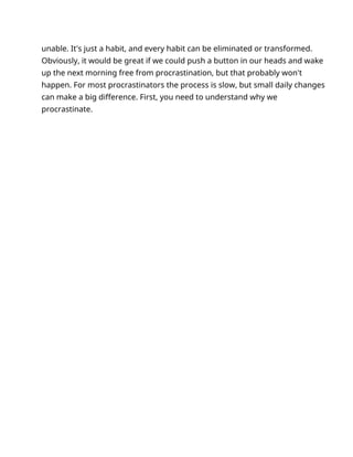 unable. It's just a habit, and every habit can be eliminated or transformed.
Obviously, it would be great if we could push a button in our heads and wake
up the next morning free from procrastination, but that probably won't
happen. For most procrastinators the process is slow, but small daily changes
can make a big difference. First, you need to understand why we
procrastinate.
 