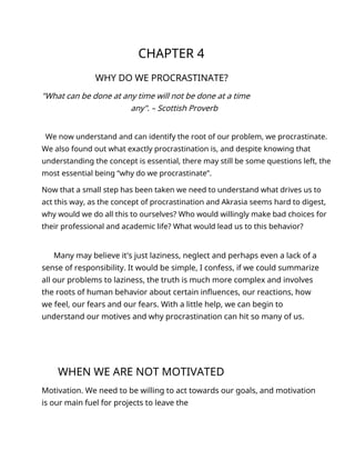 CHAPTER 4
WHY DO WE PROCRASTINATE?
"What can be done at any time will not be done at a time
any". – Scottish Proverb
We now understand and can identify the root of our problem, we procrastinate.
We also found out what exactly procrastination is, and despite knowing that
understanding the concept is essential, there may still be some questions left, the
most essential being “why do we procrastinate”.
Now that a small step has been taken we need to understand what drives us to
act this way, as the concept of procrastination and Akrasia seems hard to digest,
why would we do all this to ourselves? Who would willingly make bad choices for
their professional and academic life? What would lead us to this behavior?
Many may believe it's just laziness, neglect and perhaps even a lack of a
sense of responsibility. It would be simple, I confess, if we could summarize
all our problems to laziness, the truth is much more complex and involves
the roots of human behavior about certain influences, our reactions, how
we feel, our fears and our fears. With a little help, we can begin to
understand our motives and why procrastination can hit so many of us.
WHEN WE ARE NOT MOTIVATED
Motivation. We need to be willing to act towards our goals, and motivation
is our main fuel for projects to leave the
 