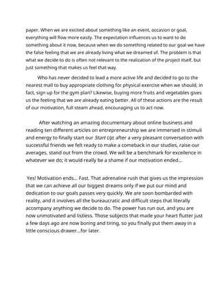 paper. When we are excited about something like an event, occasion or goal,
everything will flow more easily. The expectation influences us to want to do
something about it now, because when we do something related to our goal we have
the false feeling that we are already living what we dreamed of. The problem is that
what we decide to do is often not relevant to the realization of the project itself, but
just something that makes us feel that way.
Who has never decided to lead a more active life and decided to go to the
nearest mall to buy appropriate clothing for physical exercise when we should, in
fact, sign up for the gym plan? Likewise, buying more fruits and vegetables gives
us the feeling that we are already eating better. All of these actions are the result
of our motivation, full steam ahead, encouraging us to act now.
After watching an amazing documentary about online business and
reading ten different articles on entrepreneurship we are immersed in stimuli
and energy to finally start our Start Up; after a very pleasant conversation with
successful friends we felt ready to make a comeback in our studies, raise our
averages, stand out from the crowd. We will be a benchmark for excellence in
whatever we do; it would really be a shame if our motivation ended...
Yes! Motivation ends... Fast. That adrenaline rush that gives us the impression
that we can achieve all our biggest dreams only if we put our mind and
dedication to our goals passes very quickly. We are soon bombarded with
reality, and it involves all the bureaucratic and difficult steps that literally
accompany anything we decide to do. The power has run out, and you are
now unmotivated and listless. Those subjects that made your heart flutter just
a few days ago are now boring and tiring, so you finally put them away in a
little conscious drawer...for later.
 
