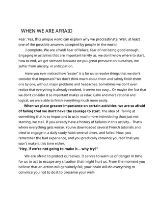 WHEN WE ARE AFRAID
Fear. Yes, this unique word can explain why we procrastinate. Well, at least
one of the possible answers accepted by people in the world
I complete. We are afraid! Fear of failure, fear of not being good enough.
Engaging in activities that are important terrify us, we don't know where to start,
how to end, we get stressed because we put great pressure on ourselves, we
suffer from anxiety, in anticipation.
Have you ever noticed how “easier” it is for us to resolve things that we don't
consider that important? We don't think much about them and calmly finish them
one by one, without major problems and headaches. Sometimes we don't even
realize that everything is already resolved, it seems too easy... Or maybe the fact that
we don't consider it so important makes us relax. Calm and more rational and
logical, we were able to finish everything much more easily.
When we place greater importance on certain activities, we are so afraid
of failing that we don't have the courage to start. The idea of failing at
something that is so important to us is much more intimidating than just not
starting, we stall. If you already have a history of failures in this activity... That's
where everything gets worse. You've downloaded several French tutorials and
tried to engage in a daily study habit several times, and failed. Now, you
remember the bad experience, and you practically convince yourself that you
won't make it this time either.
"Hey, if we're not going to make it... why try?"
We are afraid to protect ourselves. It serves to warn us of danger in time
for us to act to escape any situation that might hurt us. From the moment you
believe that an action will genuinely fail, your brain will do everything to
convince you not to do it to preserve your well-
 