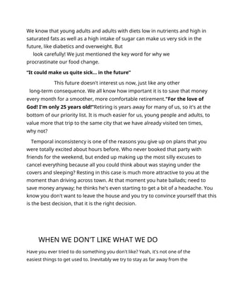We know that young adults and adults with diets low in nutrients and high in
saturated fats as well as a high intake of sugar can make us very sick in the
future, like diabetics and overweight. But
look carefully! We just mentioned the key word for why we
procrastinate our food change.
“It could make us quite sick... in the future”
This future doesn't interest us now, just like any other
long-term consequence. We all know how important it is to save that money
every month for a smoother, more comfortable retirement."For the love of
God! I'm only 25 years old!”Retiring is years away for many of us, so it's at the
bottom of our priority list. It is much easier for us, young people and adults, to
value more that trip to the same city that we have already visited ten times,
why not?
Temporal inconsistency is one of the reasons you give up on plans that you
were totally excited about hours before. Who never booked that party with
friends for the weekend, but ended up making up the most silly excuses to
cancel everything because all you could think about was staying under the
covers and sleeping? Resting in this case is much more attractive to you at the
moment than driving across town. At that moment you hate ballads; need to
save money anyway; he thinks he's even starting to get a bit of a headache. You
know you don't want to leave the house and you try to convince yourself that this
is the best decision, that it is the right decision.
WHEN WE DON'T LIKE WHAT WE DO
Have you ever tried to do something you don't like? Yeah, it's not one of the
easiest things to get used to. Inevitably we try to stay as far away from the
 