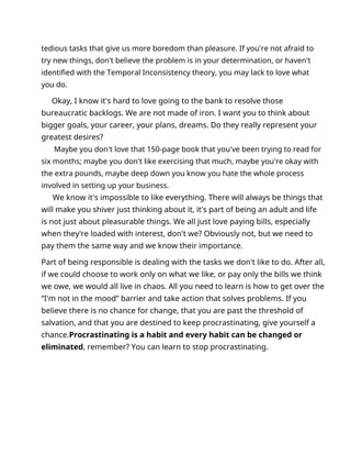 tedious tasks that give us more boredom than pleasure. If you're not afraid to
try new things, don't believe the problem is in your determination, or haven't
identified with the Temporal Inconsistency theory, you may lack to love what
you do.
Okay, I know it's hard to love going to the bank to resolve those
bureaucratic backlogs. We are not made of iron. I want you to think about
bigger goals, your career, your plans, dreams. Do they really represent your
greatest desires?
Maybe you don't love that 150-page book that you've been trying to read for
six months; maybe you don't like exercising that much, maybe you're okay with
the extra pounds, maybe deep down you know you hate the whole process
involved in setting up your business.
We know it's impossible to like everything. There will always be things that
will make you shiver just thinking about it, it's part of being an adult and life
is not just about pleasurable things. We all just love paying bills, especially
when they're loaded with interest, don't we? Obviously not, but we need to
pay them the same way and we know their importance.
Part of being responsible is dealing with the tasks we don't like to do. After all,
if we could choose to work only on what we like, or pay only the bills we think
we owe, we would all live in chaos. All you need to learn is how to get over the
“I'm not in the mood” barrier and take action that solves problems. If you
believe there is no chance for change, that you are past the threshold of
salvation, and that you are destined to keep procrastinating, give yourself a
chance.Procrastinating is a habit and every habit can be changed or
eliminated, remember? You can learn to stop procrastinating.
 