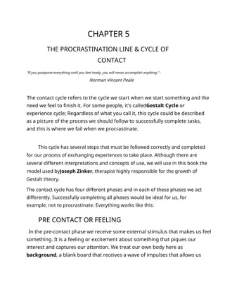 CHAPTER 5
THE PROCRASTINATION LINE & CYCLE OF
CONTACT
"If you postpone everything until you feel ready, you will never accomplish anything." -
Norman Vincent Peale
The contact cycle refers to the cycle we start when we start something and the
need we feel to finish it. For some people, it's calledGestalt Cycle or
experience cycle; Regardless of what you call it, this cycle could be described
as a picture of the process we should follow to successfully complete tasks,
and this is where we fail when we procrastinate.
This cycle has several steps that must be followed correctly and completed
for our process of exchanging experiences to take place. Although there are
several different interpretations and concepts of use, we will use in this book the
model used byJoseph Zinker, therapist highly responsible for the growth of
Gestalt theory.
The contact cycle has four different phases and in each of these phases we act
differently. Successfully completing all phases would be ideal for us, for
example, not to procrastinate. Everything works like this:
PRE CONTACT OR FEELING
In the pre-contact phase we receive some external stimulus that makes us feel
something. It is a feeling or excitement about something that piques our
interest and captures our attention. We treat our own body here as
background, a blank board that receives a wave of impulses that allows us
 