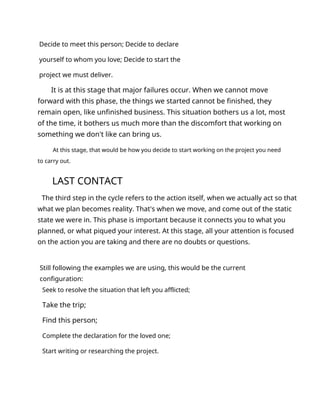 Decide to meet this person; Decide to declare
yourself to whom you love; Decide to start the
project we must deliver.
It is at this stage that major failures occur. When we cannot move
forward with this phase, the things we started cannot be finished, they
remain open, like unfinished business. This situation bothers us a lot, most
of the time, it bothers us much more than the discomfort that working on
something we don't like can bring us.
At this stage, that would be how you decide to start working on the project you need
to carry out.
LAST CONTACT
The third step in the cycle refers to the action itself, when we actually act so that
what we plan becomes reality. That's when we move, and come out of the static
state we were in. This phase is important because it connects you to what you
planned, or what piqued your interest. At this stage, all your attention is focused
on the action you are taking and there are no doubts or questions.
Still following the examples we are using, this would be the current
configuration:
Seek to resolve the situation that left you afflicted;
Take the trip;
Find this person;
Complete the declaration for the loved one;
Start writing or researching the project.
 