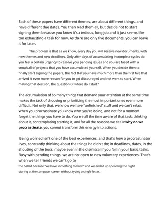 Each of these papers have different themes, are about different things, and
have different due dates. You then read them all, but decide not to start
signing them because you know it's a tedious, long job and it just seems like
too exhausting a task for now. As there are only five documents, you can leave
it for later.
The problem is that as we know, every day you will receive new documents, with
new themes and new deadlines. Only after days of accumulating incomplete cycles do
you feel a certain urgency to resolve your pending issues and you are faced with a
snowball of projects that you have accumulated yourself. When you decide then to
finally start signing the papers, the fact that you have much more than the first five that
arrived is even more reason for you to get discouraged and not want to start. When
making that decision, the question is: where do I start?
The accumulation of so many things that demand your attention at the same time
makes the task of choosing or prioritizing the most important ones even more
difficult. Not only that, we know we have “unfinished” stuff and we can't relax.
When you procrastinate you know what you're doing, and not for a moment
forget the things you have to do. You are all the time aware of that task, thinking
about it, contemplating starting it, and for all the reasons we cite inwhy do we
procrastinate, you cannot transform this energy into actions.
Being worried isn't one of the best experiences, and that's how a procrastinator
lives, constantly thinking about the things he didn't do; in deadlines, dates, in the
shouting of the boss, maybe even in the dismissal if you fail in your basic tasks.
Busy with pending things, we are not open to new voluntary experiences. That's
when we tell friends we can't go to
the ballad because “we have something to finish” and we ended up spending the night
staring at the computer screen without typing a single letter.
 