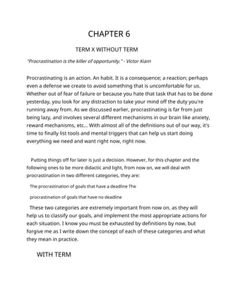 CHAPTER 6
TERM X WITHOUT TERM
"Procrastination is the killer of opportunity." - Victor Kiam
Procrastinating is an action. An habit. It is a consequence; a reaction; perhaps
even a defense we create to avoid something that is uncomfortable for us.
Whether out of fear of failure or because you hate that task that has to be done
yesterday, you look for any distraction to take your mind off the duty you're
running away from. As we discussed earlier, procrastinating is far from just
being lazy, and involves several different mechanisms in our brain like anxiety,
reward mechanisms, etc... With almost all of the definitions out of our way, it's
time to finally list tools and mental triggers that can help us start doing
everything we need and want right now, right now.
Putting things off for later is just a decision. However, for this chapter and the
following ones to be more didactic and light, from now on, we will deal with
procrastination in two different categories, they are:
The procrastination of goals that have a deadline The
procrastination of goals that have no deadline
These two categories are extremely important from now on, as they will
help us to classify our goals, and implement the most appropriate actions for
each situation. I know you must be exhausted by definitions by now, but
forgive me as I write down the concept of each of these categories and what
they mean in practice.
WITH TERM
 