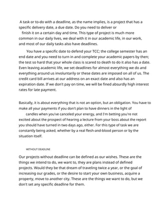A task or to-do with a deadline, as the name implies, is a project that has a
specific delivery date, a due date. Do you need to deliver or
finish it on a certain day and time. This type of project is much more
common in our daily lives, we deal with it in our academic life, in our work,
and most of our daily tasks also have deadlines.
You have a specific date to defend your TCC; the college semester has an
end date and you need to turn in and complete your academic papers by then;
the test so hard that your whole class is scared to death to do it also has a date.
Even leaving academic life, we set deadlines for almost everything we do and
everything around us involuntarily or these dates are imposed on all of us. The
credit card bill arrives at our address on an exact date and also has an
expiration date. If we don't pay on time, we will be fined absurdly high interest
rates for late payment.
Basically, it is about everything that is not an option, but an obligation. You have to
make all your payments if you don't plan to have dinners in the light of
candles when you've canceled your energy, and I'm betting you're not
excited about the prospect of hearing a lecture from your boss about the report
you should have turned in two days ago, either. For this type of task we are
constantly being asked, whether by a real flesh-and-blood person or by the
situation itself.
WITHOUT DEADLINE
Our projects without deadline can be defined as our wishes. These are the
things we intend to do, we want to, they are plans instead of defined
projects. Would they be that dream of traveling twice a year, or the goal of
increasing our grades, or the desire to start your own business, acquire a
property, move to another city. These are the things we want to do, but we
don't set any specific deadline for them.
 