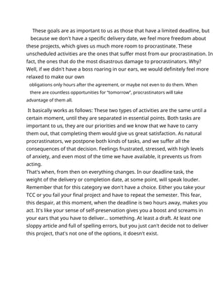 These goals are as important to us as those that have a limited deadline, but
because we don't have a specific delivery date, we feel more freedom about
these projects, which gives us much more room to procrastinate. These
unscheduled activities are the ones that suffer most from our procrastination. In
fact, the ones that do the most disastrous damage to procrastinators. Why?
Well, if we didn't have a boss roaring in our ears, we would definitely feel more
relaxed to make our own
obligations only hours after the agreement, or maybe not even to do them. When
there are countless opportunities for “tomorrow”, procrastinators will take
advantage of them all.
It basically works as follows: These two types of activities are the same until a
certain moment, until they are separated in essential points. Both tasks are
important to us, they are our priorities and we know that we have to carry
them out, that completing them would give us great satisfaction. As natural
procrastinators, we postpone both kinds of tasks, and we suffer all the
consequences of that decision. Feelings frustrated, stressed, with high levels
of anxiety, and even most of the time we have available, it prevents us from
acting.
That's when, from then on everything changes. In our deadline task, the
weight of the delivery or completion date, at some point, will speak louder.
Remember that for this category we don't have a choice. Either you take your
TCC or you fail your final project and have to repeat the semester. This fear,
this despair, at this moment, when the deadline is two hours away, makes you
act. It's like your sense of self-preservation gives you a boost and screams in
your ears that you have to deliver... something. At least a draft. At least one
sloppy article and full of spelling errors, but you just can't decide not to deliver
this project, that's not one of the options, it doesn't exist.
 