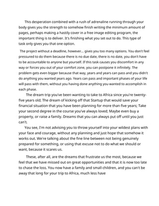 This desperation combined with a rush of adrenaline running through your
body gives you the strength to somehow finish writing the minimum amount of
pages, perhaps making a hastily cover in a free image editing program, the
important thing is to deliver. It's finishing what you set out to do. This type of
task only gives you that one option.
The project without a deadline, however... gives you too many options. You don't feel
pressured to do them because there is no due date, there is no date, you don't have
to be accountable to anyone but yourself. If this task causes you discomfort in any
way or forces you out of your comfort zone, you can postpone it infinitely. The
problem gets even bigger because that way, years and years can pass and you didn't
do anything you wanted years ago. Years can pass and important phases of your life
will pass with them, without you having done anything you wanted to accomplish in
each phase.
The dream trip you've been wanting to take to Africa since you're twenty-
five years old; The dream of kicking off that Startup that would save your
financial situation that you have been planning for more than five years; Take
your second degree in the course you've always loved; Maybe even buy a
property, or raise a family. Dreams that you can always put off until you just
can't.
You see, I'm not advising you to throw yourself into your wildest plans with
your face and courage, without any planning and just hope that somehow it
works out. We're talking about the fine line between not being genuinely
prepared for something, or using that excuse not to do what we should or
want, because it scares us.
These, after all, are the dreams that frustrate us the most, because we
feel that we have missed out on great opportunities and that it is now too late
to chase the loss. You now have a family and small children, and you can't be
away that long for your trip to Africa, much less have
 