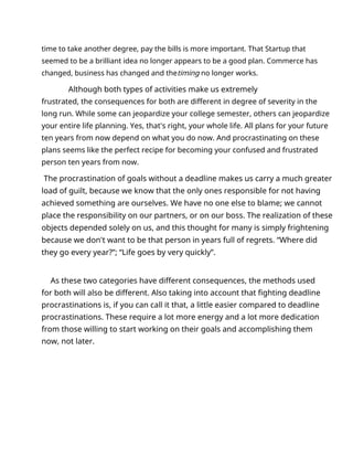 time to take another degree, pay the bills is more important. That Startup that
seemed to be a brilliant idea no longer appears to be a good plan. Commerce has
changed, business has changed and thetiming no longer works.
Although both types of activities make us extremely
frustrated, the consequences for both are different in degree of severity in the
long run. While some can jeopardize your college semester, others can jeopardize
your entire life planning. Yes, that's right, your whole life. All plans for your future
ten years from now depend on what you do now. And procrastinating on these
plans seems like the perfect recipe for becoming your confused and frustrated
person ten years from now.
The procrastination of goals without a deadline makes us carry a much greater
load of guilt, because we know that the only ones responsible for not having
achieved something are ourselves. We have no one else to blame; we cannot
place the responsibility on our partners, or on our boss. The realization of these
objects depended solely on us, and this thought for many is simply frightening
because we don't want to be that person in years full of regrets. “Where did
they go every year?”; “Life goes by very quickly”.
As these two categories have different consequences, the methods used
for both will also be different. Also taking into account that fighting deadline
procrastinations is, if you can call it that, a little easier compared to deadline
procrastinations. These require a lot more energy and a lot more dedication
from those willing to start working on their goals and accomplishing them
now, not later.
 