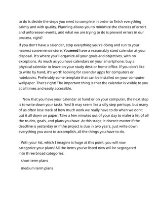to do is decide the steps you need to complete in order to finish everything
calmly and with quality. Planning allows you to minimize the chances of errors
and unforeseen events, and what we are trying to do is prevent errors in our
process, right?
If you don't have a calendar, stop everything you're doing and run to your
nearest convenience store. Youneed have a reasonably sized calendar at your
disposal. It's where you'll organize all your goals and objectives, with no
exceptions. As much as you have calendars on your smartphone, buy a
physical calendar to leave on your study desk or home office. If you don't like
to write by hand, it's worth looking for calendar apps for computers or
notebooks. Preferably some template that can be installed on your computer
wallpaper. That's right! The important thing is that the calendar is visible to you
at all times and easily accessible.
Now that you have your calendar at hand or on your computer, the next step
is to write down your tasks. Yes! It may seem like a silly step perhaps, but many
of us often lose track of how much work we really have to do when we don't
put it all down on paper. Take a few minutes out of your day to make a list of all
the to-dos, goals, and plans you have. At this stage, it doesn't matter if the
deadline is yesterday or if the project is due in two years, just write down
everything you want to accomplish, all the things you have to do.
With your list, which I imagine is huge at this point, you will now
categorize your plans! All the items you've listed now will be segregated
into three broad categories:
short term plans
medium term plans
 