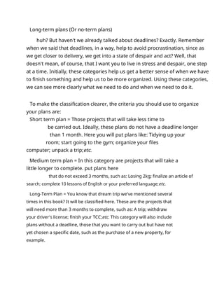 Long-term plans (Or no-term plans)
huh? But haven't we already talked about deadlines? Exactly. Remember
when we said that deadlines, in a way, help to avoid procrastination, since as
we get closer to delivery, we get into a state of despair and act? Well, that
doesn't mean, of course, that I want you to live in stress and despair, one step
at a time. Initially, these categories help us get a better sense of when we have
to finish something and help us to be more organized. Using these categories,
we can see more clearly what we need to do and when we need to do it.
To make the classification clearer, the criteria you should use to organize
your plans are:
Short term plan = Those projects that will take less time to
be carried out. Ideally, these plans do not have a deadline longer
than 1 month. Here you will put plans like: Tidying up your
room; start going to the gym; organize your files
computer; unpack a trip;etc.
Medium term plan = In this category are projects that will take a
little longer to complete. put plans here
that do not exceed 3 months, such as: Losing 2kg; finalize an article of
search; complete 10 lessons of English or your preferred language;etc.
Long-Term Plan = You know that dream trip we've mentioned several
times in this book? It will be classified here. These are the projects that
will need more than 3 months to complete, such as: A trip; withdraw
your driver's license; finish your TCC;etc. This category will also include
plans without a deadline, those that you want to carry out but have not
yet chosen a specific date, such as the purchase of a new property, for
example.
 
