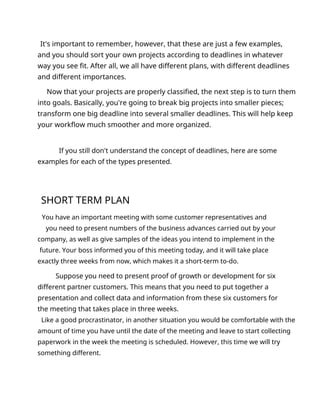 It's important to remember, however, that these are just a few examples,
and you should sort your own projects according to deadlines in whatever
way you see fit. After all, we all have different plans, with different deadlines
and different importances.
Now that your projects are properly classified, the next step is to turn them
into goals. Basically, you're going to break big projects into smaller pieces;
transform one big deadline into several smaller deadlines. This will help keep
your workflow much smoother and more organized.
If you still don't understand the concept of deadlines, here are some
examples for each of the types presented.
SHORT TERM PLAN
You have an important meeting with some customer representatives and
you need to present numbers of the business advances carried out by your
company, as well as give samples of the ideas you intend to implement in the
future. Your boss informed you of this meeting today, and it will take place
exactly three weeks from now, which makes it a short-term to-do.
Suppose you need to present proof of growth or development for six
different partner customers. This means that you need to put together a
presentation and collect data and information from these six customers for
the meeting that takes place in three weeks.
Like a good procrastinator, in another situation you would be comfortable with the
amount of time you have until the date of the meeting and leave to start collecting
paperwork in the week the meeting is scheduled. However, this time we will try
something different.
 