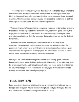 You know that you have very busy days at work and lighter days, where the
workload is less. Your goals will then be separated according to those days.
Like? In this case it's simple, you have six client paperwork and three weeks of
deadline. This means that each week, you will select two customers to be that
week's goals. Our situation will look something like this:
This way, instead of accumulating everything you need to do for just one day,
these tasks will be separated into different days, in smaller goals. Ideally, the
days you choose to carry out the work are those when you know you have
more time available, so that the workload does not get too big for the defined
time frame.
All these dates will be added to your calendar which should be clearly visible,
remember? This way you will know exactly the days when you will have to collect the
paperwork. People who are used to dividing their projects into goals have noticed a great
improvement in the organization of their projects. This way there are no scares or rush in
the last hours. Days before the meeting, everything will be ready.
Once you are familiar with using the calendar and setting goals, they can
become more and more detailed and specific. These days of our example could
be broken even further, dividing the work into even more parts. It all depends
on your knowledge of your routine and the days you think are conducive to
making an advance on some of your projects.
LONG TERM PLAN
For a long-term situation, let's imagine you are dreaming of taking a trip to
Europe later this year. You've been working hard and you think you deserve
this reward. Not to mention that your friends or family
 