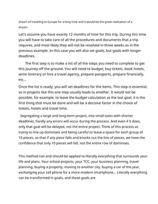 dream of traveling to Europe for a long time and it would be the great realization of a
dream.
Let's assume you have exactly 12 months of time for this trip. During this time
you will have to take care of all the procedures and documents that a trip
requires, and most likely they will not be resolved in three weeks as in the
previous example. In this case you will also set goals, but goals with longer
deadlines.
The first step is to make a list of all the steps you need to complete to get
this journey off the ground. You will need to budget, buy tickets, book hotels,
write itinerary or hire a travel agency, prepare passports, prepare financially,
etc...
Once the list is ready, you will set deadlines for the items. This step is essential,
as in projects like this one step usually leads to another. It would not be
possible, for example, to leave the budget calculation as the last goal, it is the
first thing that must be done and will be a decisive factor in the choice of
tickets, hotels and travel time.
Segregating a large and long-term project, into small tasks with shorter
deadlines, hardly any errors will occur during the process. And even if it does,
only that goal will be delayed, not the entire project. Think of this process as
trying to line up dominoes and being careful to leave a space for each group of
10 pieces, so that if any piece falls and knocks out the line of pieces, we have the
confidence that only 10 pieces will fall, not the entire row of dominoes.
This method can and should be applied to literally everything that surrounds your
life and plans. Your school projects, your TCC, your business planning, travel
planning, buying a property, moving to another city, buying a car of the year,
exchanging your cell phone for a more modern smartphone... Literally everything
can be transformed in goals, and these goals are
 