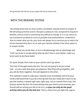the guarantee that the line of your goals will not be overturned.
WITH THE REWARD SYSTEM
We already know that our brain prefers immediate rewards thanks to chapter 4.
We will always prioritize actions that give us pleasure now, compared to long-term
benefits, and our brain is something very difficult to change. It is in our nature to
try to preserve ourselves as much as possible and avoid problems. Understand
that no matter what you do, your brain will always try to convince you to watch the
tennis championship that's on air with your favorite athletes if the other option is
to answer emails.
What can we do then, to turn a disadvantage into an advantage and
“trick” our brain to accept doing what we don't like or even better, make our
brain want to do these tasks?
It's quite simple, from now on your actions won't go alone.
The train of thought works like this: You are not going to do just a bad
task... or just a task that gives you pleasure. Now they will go together, and
you will do them together. One will depend on the other.
This method is used to make your rewards more immediate and to let your
mind understand that if you do a boring task that you really don't want to do,
you will receive a reward right now, right now, not six months from now. The
process works like this: For every activity that you tend to procrastinate, you
should add an activity you like to do to it, andyou can only do the good
activity when you do the bad one. That is, every time you fight the urge to
 