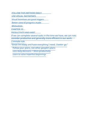 FOLLOW THIS METHOD DAILY
USE VISUAL INCENTIVES
Visual Incentives are great triggers
Better view of progress made
Motivation
CHAPTER 10
PRODUCTIVITY AND HABIT
If we can complete several tasks in the time we have, we can nots
consider productive and generally more efficient in our work.
2 minute rule
“Since I'm ready and have everything I need, I better go.”
Follow your plans, not other people's plans
Less daily decisions = More productivity
Learn to value imperfect beginnings
 