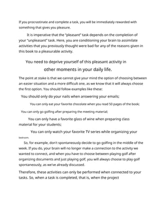 If you procrastinate and complete a task, you will be immediately rewarded with
something that gives you pleasure.
It is imperative that the “pleasant” task depends on the completion of
your “unpleasant” task. Here, you are conditioning your brain to assimilate
activities that you previously thought were bad for any of the reasons given in
this book to a pleasurable activity.
You need to deprive yourself of this pleasant activity in
other moments in your daily life.
The point at stake is that we cannot give your mind the option of choosing between
an easier situation and a more difficult one, as we know that it will always choose
the first option. You should follow examples like these:
You should only do your nails when answering your emails;
You can only eat your favorite chocolate when you read 50 pages of the book;
You can only go golfing after preparing the meeting material;
You can only have a favorite glass of wine when preparing class
material for your students;
You can only watch your favorite TV series while organizing your
bedroom.
So, for example, don't spontaneously decide to go golfing in the middle of the
week. If you do, your brain will no longer make a connection to the activity we
wanted to connect, and when you have to choose between playing golf after
organizing documents and just playing golf, you will always choose to play golf
spontaneously, as we've already discussed.
Therefore, these activities can only be performed when connected to your
tasks. So, when a task is completed, that is, when the project
 