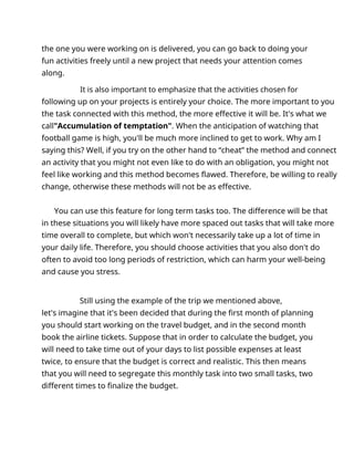 the one you were working on is delivered, you can go back to doing your
fun activities freely until a new project that needs your attention comes
along.
It is also important to emphasize that the activities chosen for
following up on your projects is entirely your choice. The more important to you
the task connected with this method, the more effective it will be. It's what we
call"Accumulation of temptation". When the anticipation of watching that
football game is high, you'll be much more inclined to get to work. Why am I
saying this? Well, if you try on the other hand to “cheat” the method and connect
an activity that you might not even like to do with an obligation, you might not
feel like working and this method becomes flawed. Therefore, be willing to really
change, otherwise these methods will not be as effective.
You can use this feature for long term tasks too. The difference will be that
in these situations you will likely have more spaced out tasks that will take more
time overall to complete, but which won't necessarily take up a lot of time in
your daily life. Therefore, you should choose activities that you also don't do
often to avoid too long periods of restriction, which can harm your well-being
and cause you stress.
Still using the example of the trip we mentioned above,
let's imagine that it's been decided that during the first month of planning
you should start working on the travel budget, and in the second month
book the airline tickets. Suppose that in order to calculate the budget, you
will need to take time out of your days to list possible expenses at least
twice, to ensure that the budget is correct and realistic. This then means
that you will need to segregate this monthly task into two small tasks, two
different times to finalize the budget.
 