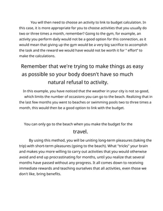 You will then need to choose an activity to link to budget calculation. In
this case, it is more appropriate for you to choose activities that you usually do
two or three times a month, remember? Going to the gym, for example, an
activity you perform daily would not be a good option for this connection, as it
would mean that giving up the gym would be a very big sacrifice to accomplish
the task and the reward we would have would not be worth it for " effort” to
make the calculations.
Remember that we're trying to make things as easy
as possible so your body doesn't have so much
natural refusal to activity.
In this example, you have noticed that the weather in your city is not so good,
which limits the number of occasions you can go to the beach. Realizing that in
the last few months you went to beaches or swimming pools two to three times a
month, this would then be a good option to link with the budget.
You can only go to the beach when you make the budget for the
travel.
By using this method, you will be uniting long-term pleasures (taking the
trip) with short-term pleasures (going to the beach). What "tricks" your brain
and makes you more willing to carry out activities that you would otherwise
avoid and end up procrastinating for months, until you realize that several
months have passed without any progress. It all comes down to receiving
immediate rewards and teaching ourselves that all activities, even those we
don't like, bring benefits.
 