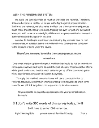 WITH THE PUNISHMENT SYSTEM
We avoid the consequences as much as we chase the rewards. Therefore,
this also becomes a tool for us to use in the fight against procrastination.
Similar to the rewards, we also value and fear the short-term consequences
much more than the long-term ones. Missing the gym for just one day won't
leave you with more or less weight, all the muscles you've cultivated in months
at the gym won't disappear in just one
one day. So deciding to stay indoors on that rainy day seems to have no real
consequences, or at least it seems to have far too mild consequences compared
to the pleasure of being under the covers.
Therefore, we need to make the consequences more
immediate.
Only when we give up something that we know we should do has an immediate
consequence will we start trying to avoid them at all costs. This means that after a
while, you'll understand that it's much better to get up off the couch and get to
work, as procrastinating won't be worth it anymore.
To apply this method to our tasks we will use a concept similar to
rewards. However, rather than linking our long-term rewards to short-term
rewards, we will link long-term consequences to short-term ones.
All you need to do is apply a consequence to your procrastination.
Example:
If I don't write 500 words of this survey today, I will
I will have to write 1000 tomorrow.
Right? Wrong! It is phrase sounds familiar? Exactly, That is
 