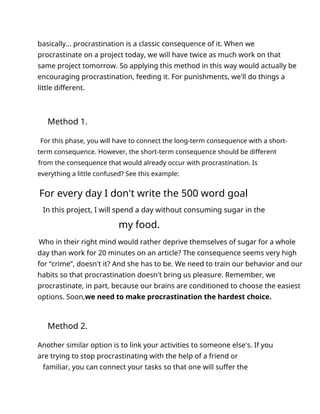 basically... procrastination is a classic consequence of it. When we
procrastinate on a project today, we will have twice as much work on that
same project tomorrow. So applying this method in this way would actually be
encouraging procrastination, feeding it. For punishments, we'll do things a
little different.
Method 1.
For this phase, you will have to connect the long-term consequence with a short-
term consequence. However, the short-term consequence should be different
from the consequence that would already occur with procrastination. Is
everything a little confused? See this example:
For every day I don't write the 500 word goal
In this project, I will spend a day without consuming sugar in the
my food.
Who in their right mind would rather deprive themselves of sugar for a whole
day than work for 20 minutes on an article? The consequence seems very high
for “crime”, doesn't it? And she has to be. We need to train our behavior and our
habits so that procrastination doesn't bring us pleasure. Remember, we
procrastinate, in part, because our brains are conditioned to choose the easiest
options. Soon,we need to make procrastination the hardest choice.
Method 2.
Another similar option is to link your activities to someone else's. If you
are trying to stop procrastinating with the help of a friend or
familiar, you can connect your tasks so that one will suffer the
 