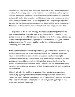consequence of the procrastination of the other. Obviously, we don't want other people to
have to suffer the consequences of our own actions, so we tend to do everything to prevent
situations like this from happening. Can you imagine being responsible for your best friend
not being able to play video games for a week? Or take the blame for your sister not being
able to watch your favorite series? Can you imagine then, not having the right to practice
that sport that you like so much because your friend did not fulfill his part of the agreement?
When placed on the scale, these actions will weigh much more and you will avoid them.
Regardless of the chosen strategy, it is necessary to change the way we
view procrastination. It can't be seen as a solution to your problems or the
perfect excuse to put off the things you don't want to do. You lose a lot more by
procrastinating than working on your goals, these will only bring you benefits
and achievements. We cannot wait forever for the right time to start
something, that time is now.
Without efforts and sacrifices nothing will change, you will not wake up one fine day
with the courage to do everything at once and even if that happened, soon there
would be more and more responsibilities because we are always looking for
something. We will always dream of something, we will always have a goal, and with
goals come the most bureaucratic and tiring tasks and tasks. It's all part of the
process and we need to learn to deal with it. Otherwise, we run the risk of becoming
eternally frustrated people who spend all their time procrastinating and complaining
about the habit.
Nobody will solve the problem for you and things won't change overnight.
However, by applying the methods of reward and punishment we can alone
change our habits and lead a lighter and more responsible life. At some point this
whole system will become a habit and you will find yourself applying it to new
projects without even realizing it.
 